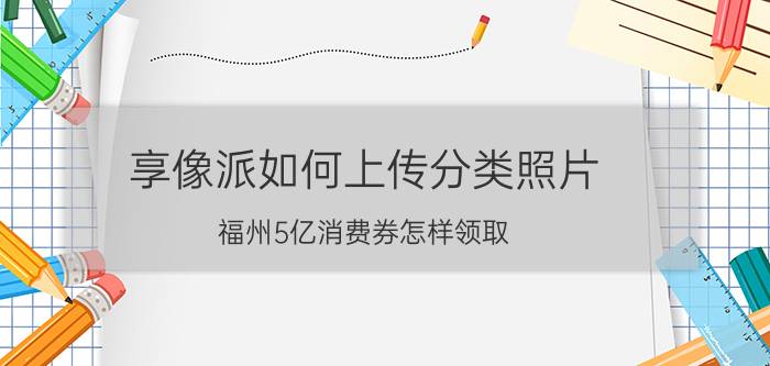 享像派如何上传分类照片 福州5亿消费券怎样领取？